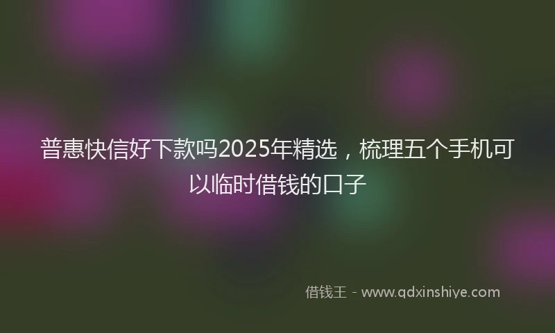 普惠快信好下款吗2025年精选，梳理五个手机可以临时借钱的口子
