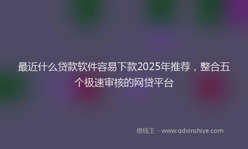 最近什么贷款软件容易下款2025年推荐，整合五个极速审核的网贷平台