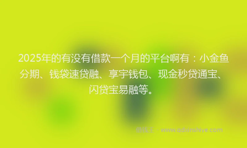 2025年的有没有借款一个月的平台啊有：小金鱼分期、钱袋速贷融、享宇钱包、现金秒贷通宝、闪贷宝易融等。