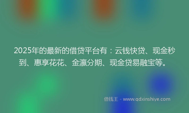 2025年的最新的借贷平台有：云钱快贷、现金秒到、惠享花花、金瀛分期、现金贷易融宝等。