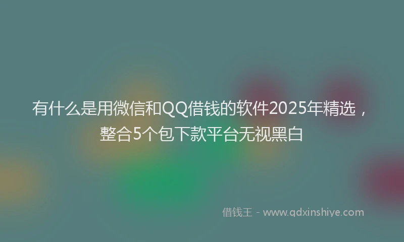 有什么是用微信和QQ借钱的软件2025年精选，整合5个包下款平台无视黑白