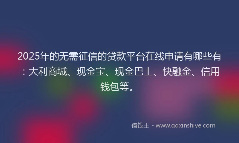 2025年的无需征信的贷款平台在线申请有哪些有：大利商城、现金宝、现金巴士、快融金、信用钱包等。