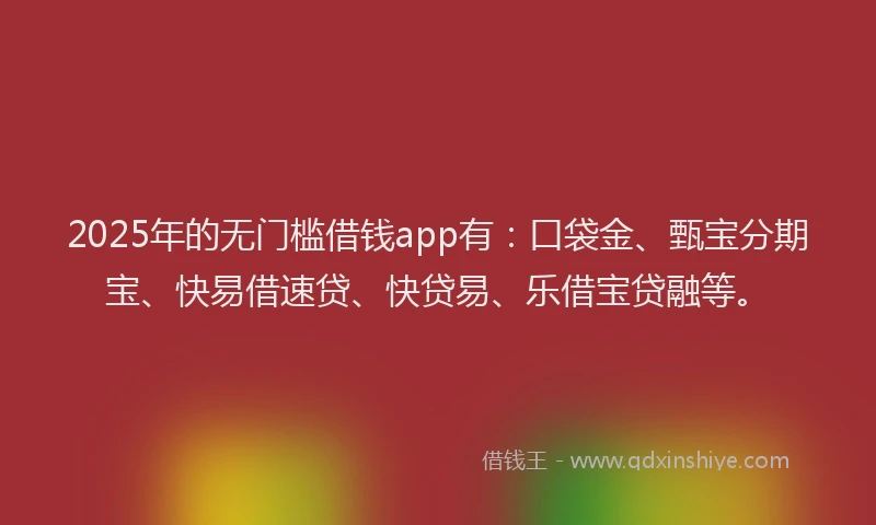 2025年的无门槛借钱app有：口袋金、甄宝分期宝、快易借速贷、快贷易、乐借宝贷融等。
