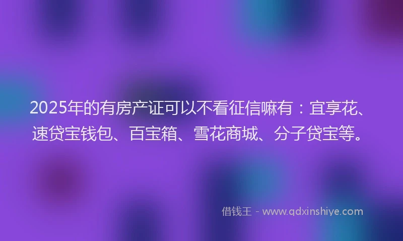 2025年的有房产证可以不看征信嘛有：宜享花、速贷宝钱包、百宝箱、雪花商城、分子贷宝等。