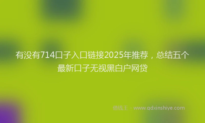 有没有714口子入口链接2025年推荐，总结五个最新口子无视黑白户网贷