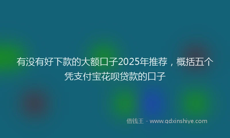 有没有好下款的大额口子2025年推荐，概括五个凭支付宝花呗贷款的口子