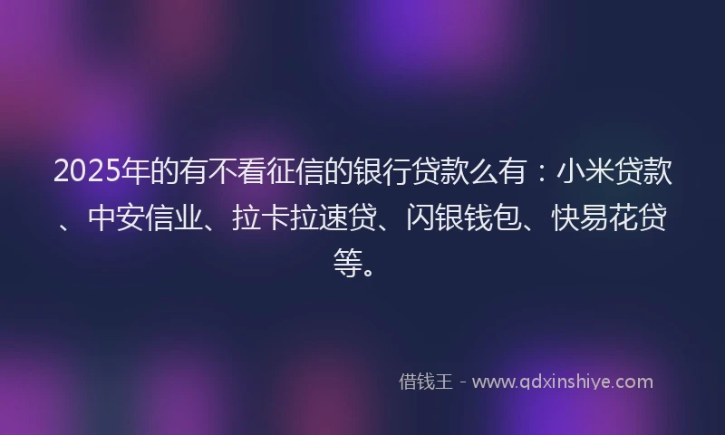 2025年的有不看征信的银行贷款么有：小米贷款、中安信业、拉卡拉速贷、闪银钱包、快易花贷等。