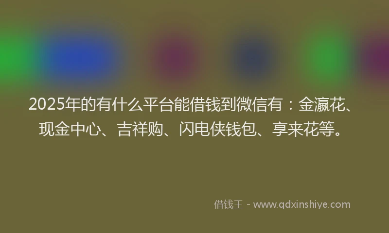 2025年的有什么平台能借钱到微信有：金瀛花、现金中心、吉祥购、闪电侠钱包、享来花等。
