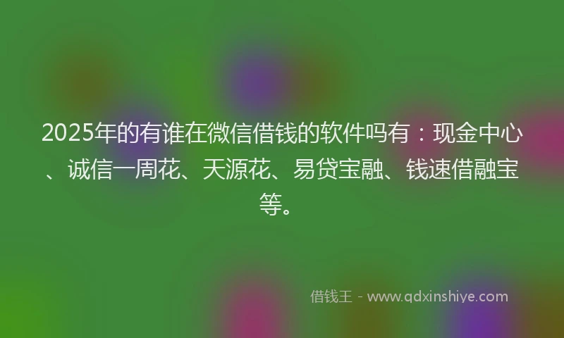 2025年的有谁在微信借钱的软件吗有：现金中心、诚信一周花、天源花、易贷宝融、钱速借融宝等。