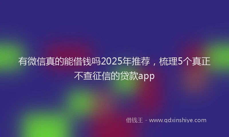 有微信真的能借钱吗2025年推荐，梳理5个真正不查征信的贷款app