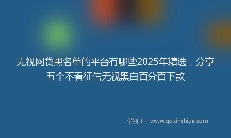 无视网贷黑名单的平台有哪些2025年精选，分享五个不看征信无视黑白百分百下款