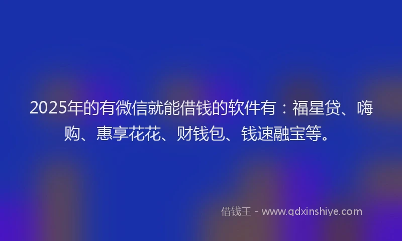 2025年的有微信就能借钱的软件有：福星贷、嗨购、惠享花花、财钱包、钱速融宝等。