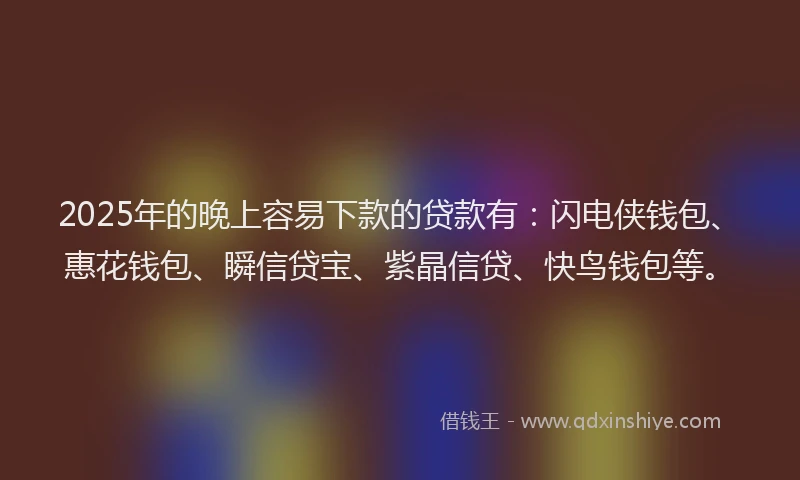 2025年的晚上容易下款的贷款有：闪电侠钱包、惠花钱包、瞬信贷宝、紫晶信贷、快鸟钱包等。