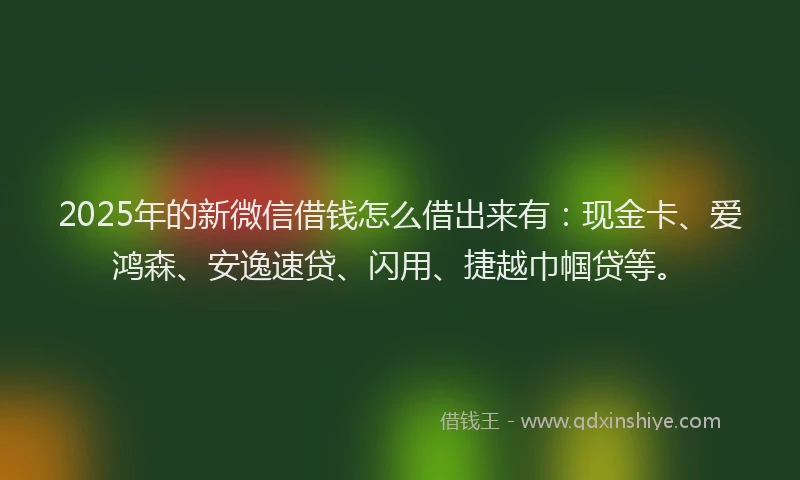 2025年的新微信借钱怎么借出来有：现金卡、爱鸿森、安逸速贷、闪用、捷越巾帼贷等。