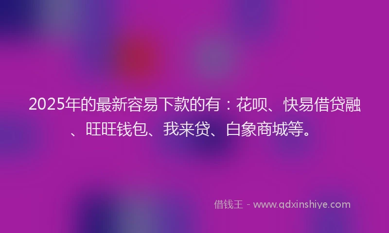 2025年的最新容易下款的有：花呗、快易借贷融、旺旺钱包、我来贷、白象商城等。