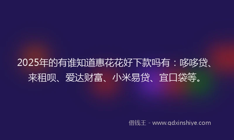 2025年的有谁知道惠花花好下款吗有：哆哆贷、来租呗、爱达财富、小米易贷、宜口袋等。