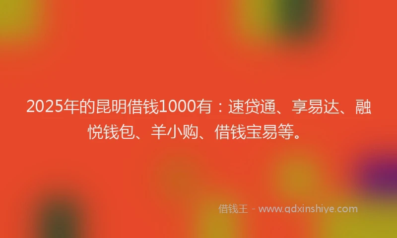 2025年的昆明借钱1000有：速贷通、享易达、融悦钱包、羊小购、借钱宝易等。