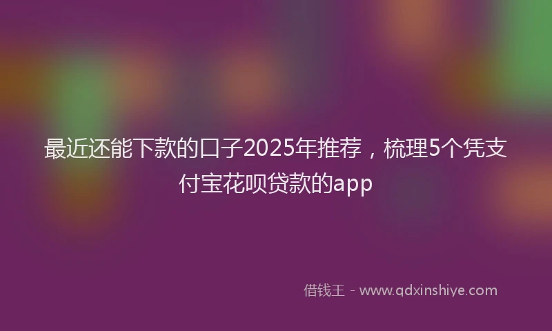 最近还能下款的口子2025年推荐，梳理5个凭支付宝花呗贷款的app