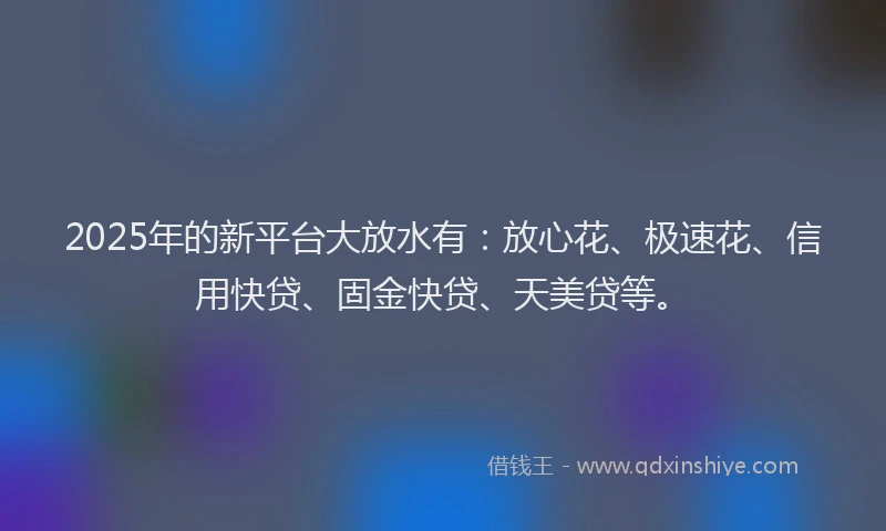 2025年的新平台大放水有：放心花、极速花、信用快贷、固金快贷、天美贷等。