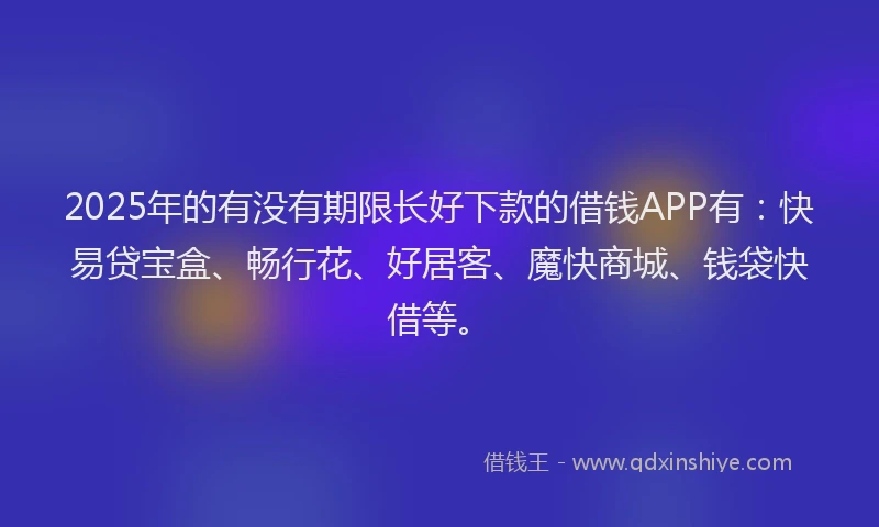 2025年的有没有期限长好下款的借钱APP有：快易贷宝盒、畅行花、好居客、魔快商城、钱袋快借等。