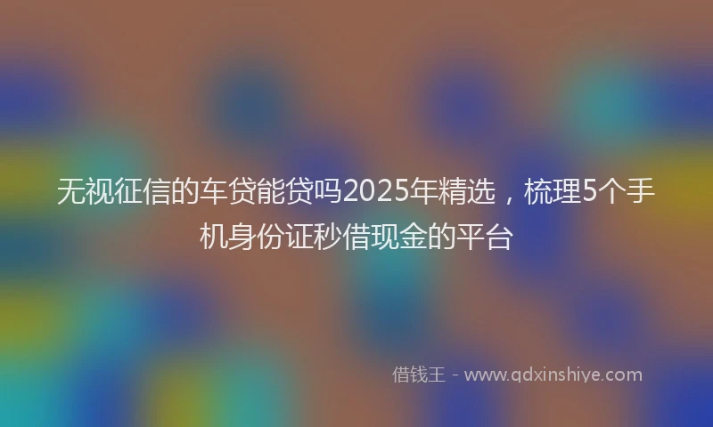 无视征信的车贷能贷吗2025年精选，梳理5个手机身份证秒借现金的平台