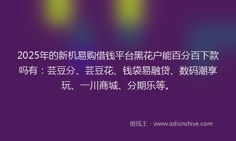 2025年的新机易购借钱平台黑花户能百分百下款吗有：芸豆分、芸豆花、钱袋易融贷、数码潮享玩、一川商城、分期乐等。