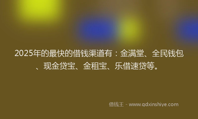 2025年的最快的借钱渠道有：金满堂、全民钱包、现金贷宝、金租宝、乐借速贷等。