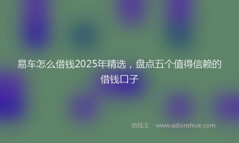 易车怎么借钱2025年精选，盘点五个值得信赖的借钱口子