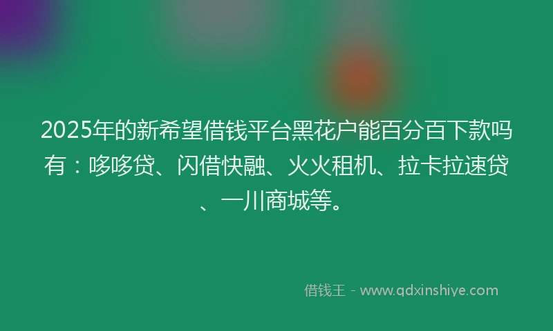 2025年的新希望借钱平台黑花户能百分百下款吗有：哆哆贷、闪借快融、火火租机、拉卡拉速贷、一川商城等。