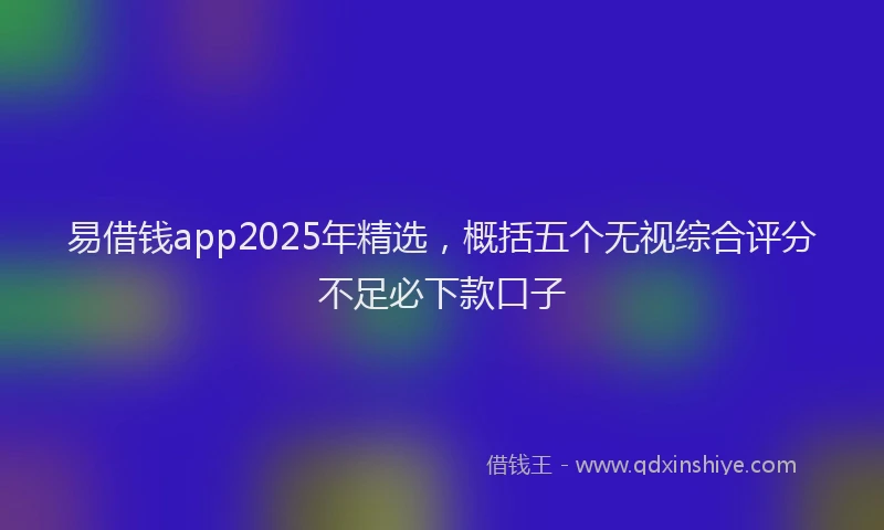 易借钱app2025年精选，概括五个无视综合评分不足必下款口子