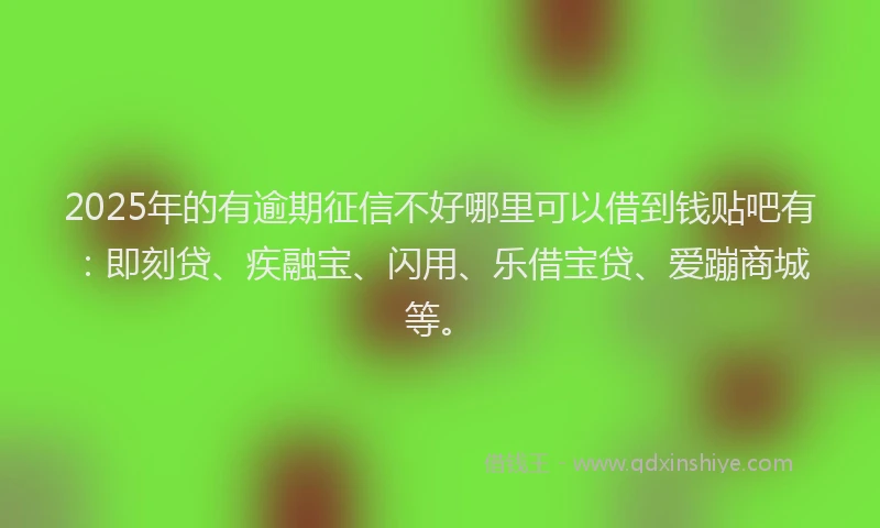 2025年的有逾期征信不好哪里可以借到钱贴吧有：即刻贷、疾融宝、闪用、乐借宝贷、爱蹦商城等。