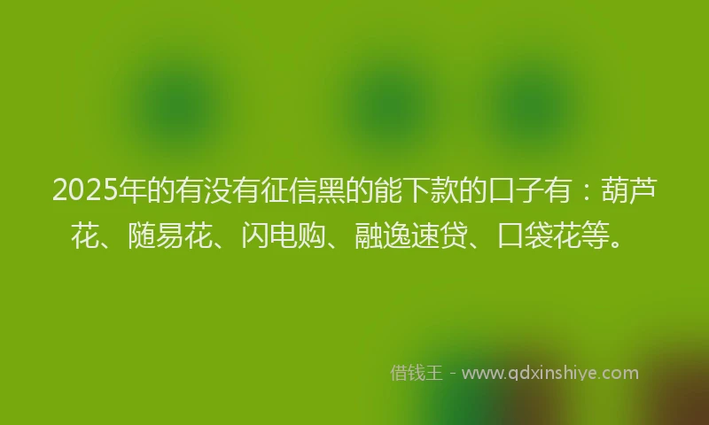 2025年的有没有征信黑的能下款的口子有：葫芦花、随易花、闪电购、融逸速贷、口袋花等。