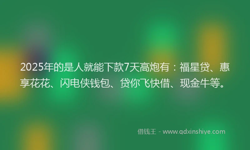 2025年的是人就能下款7天高炮有：福星贷、惠享花花、闪电侠钱包、贷你飞快借、现金牛等。