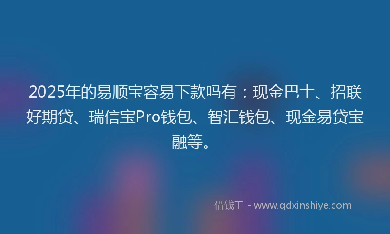 2025年的易顺宝容易下款吗有：现金巴士、招联好期贷、瑞信宝Pro钱包、智汇钱包、现金易贷宝融等。
