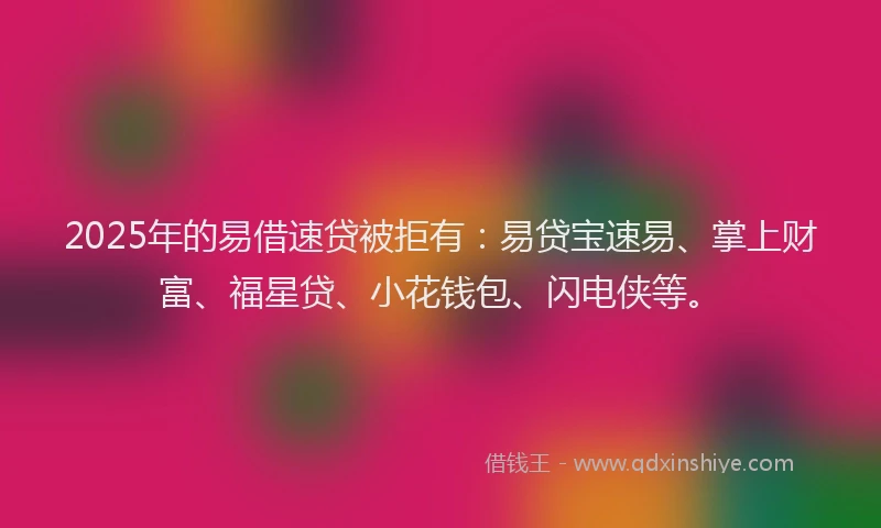 2025年的易借速贷被拒有：易贷宝速易、掌上财富、福星贷、小花钱包、闪电侠等。