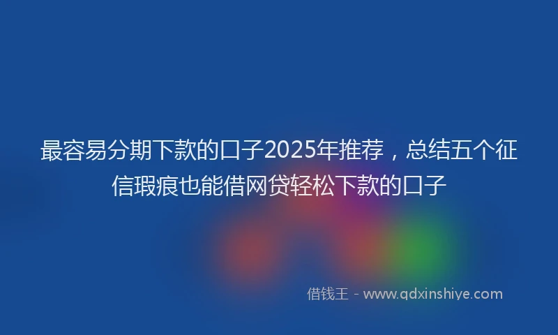 最容易分期下款的口子2025年推荐，总结五个征信瑕疵也能借网贷轻松下款的口子