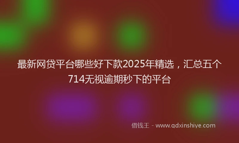 最新网贷平台哪些好下款2025年精选，汇总五个714无视逾期秒下的平台