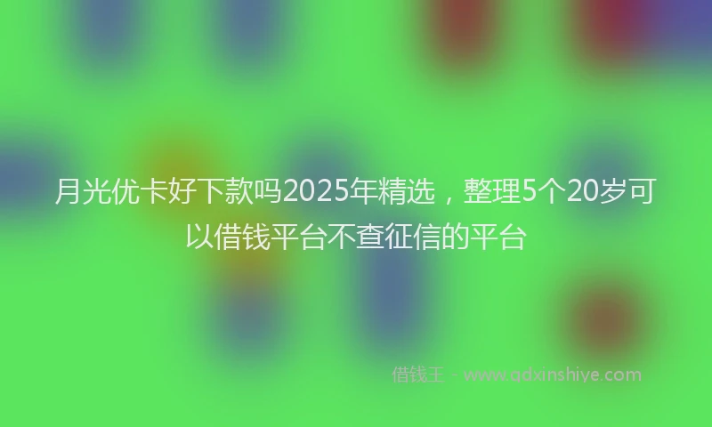 月光优卡好下款吗2025年精选，整理5个20岁可以借钱平台不查征信的平台