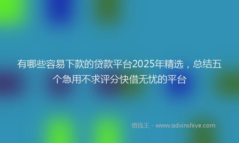有哪些容易下款的贷款平台2025年精选，总结五个急用不求评分快借无忧的平台