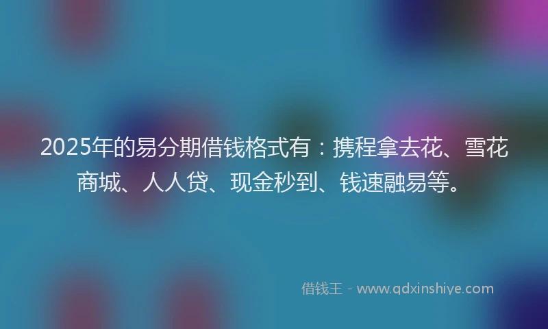 2025年的易分期借钱格式有：携程拿去花、雪花商城、人人贷、现金秒到、钱速融易等。