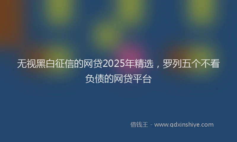 无视黑白征信的网贷2025年精选，罗列五个不看负债的网贷平台