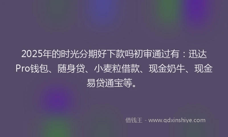 2025年的时光分期好下款吗初审通过有：迅达Pro钱包、随身贷、小麦粒借款、现金奶牛、现金易贷通宝等。
