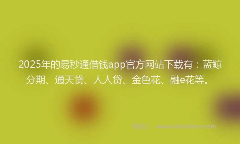 2025年的易秒通借钱app官方网站下载有：蓝鲸分期、通天贷、人人贷、金色花、融e花等。