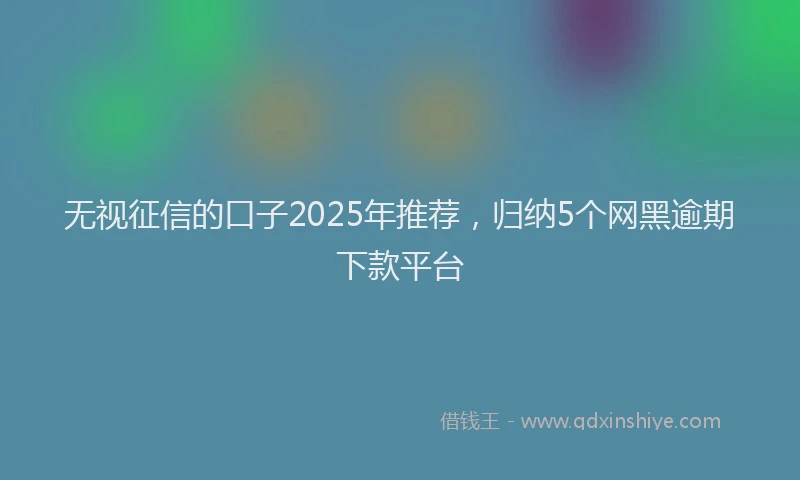 无视征信的口子2025年推荐，归纳5个网黑逾期下款平台