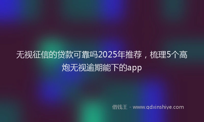 无视征信的贷款可靠吗2025年推荐，梳理5个高炮无视逾期能下的app