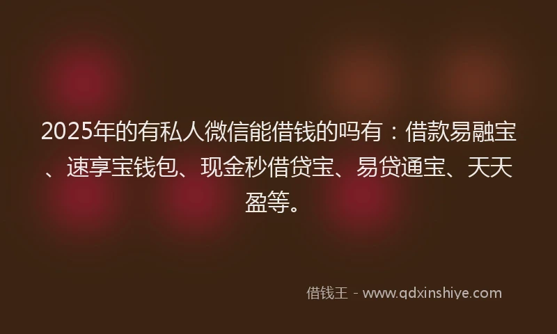 2025年的有私人微信能借钱的吗有：借款易融宝、速享宝钱包、现金秒借贷宝、易贷通宝、天天盈等。