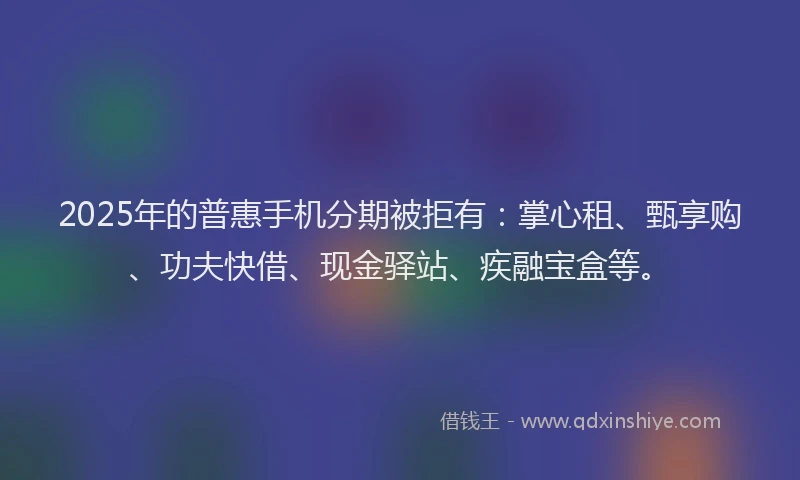 2025年的普惠手机分期被拒有：掌心租、甄享购、功夫快借、现金驿站、疾融宝盒等。