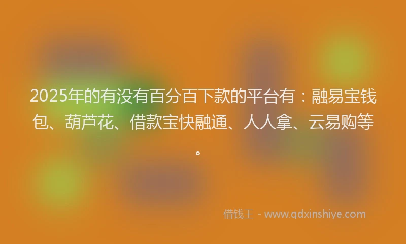 2025年的有没有百分百下款的平台有：融易宝钱包、葫芦花、借款宝快融通、人人拿、云易购等。