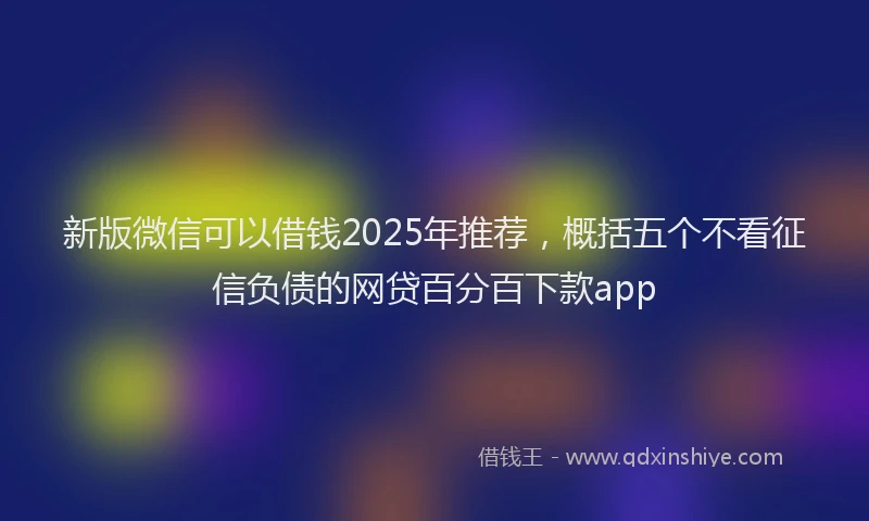 新版微信可以借钱2025年推荐，概括五个不看征信负债的网贷百分百下款app