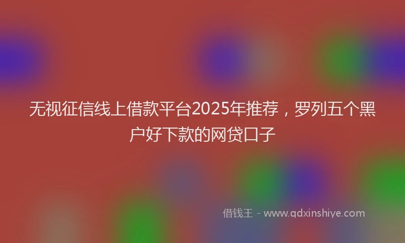 无视征信线上借款平台2025年推荐，罗列五个黑户好下款的网贷口子
